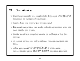 21   Ser Ateu ´:
              e
• Viver honestamente pelo simples fato de isto ser o CORRETO!
  Sem medo de castigos sobrenaturais.
• Fazer o bem sem esperar por recompensas!
• Ter a certeza que ap´s sua morte restar˜o apenas seus atos, por
                      o                  a
  mais simples que sejam.
• Conﬁar na ciˆncia como ferramenta de melhorar a vida das
              e
  pessoas.
• Se colocar ao lado dos outros animais como apenas mais um
  deles.
• Saber que sua AUTOCONSCIENCIA ´ o feito mais
                               ˆ     e
  extraordin´rio que as LEIS DA F´
            a                    ISICA poderiam produzir.


                              79
 