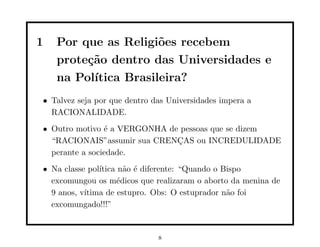 1   Por que as Religi˜es recebem
                      o
    prote¸˜o dentro das Universidades e
         ca
    na Pol´
          ıtica Brasileira?
• Talvez seja por que dentro das Universidades impera a
  RACIONALIDADE.
• Outro motivo ´ a VERGONHA de pessoas que se dizem
                e
  “RACIONAIS”assumir sua CRENCAS ou INCREDULIDADE
                              ¸
  perante a sociedade.
• Na classe pol´
               ıtica n˜o ´ diferente: “Quando o Bispo
                      a e
  excomungou os m´dicos que realizaram o aborto da menina de
                    e
  9 anos, v´
           ıtima de estupro. Obs: O estuprador n˜o foi
                                                 a
  excomungado!!!”


                              8
 