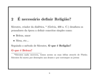2      ´
       E necess´rio deﬁnir Religi˜o?
               a                 a
S´crates, criador da dial´tica, a (Gr´cia, 400 a. C.) desaﬁava os
 o                       e           e
pensadores da ´poca a deﬁnir conceitos simples como:
               e
  • Beleza, amor
  • Mesa, etc...
Seguindo o m´todo de S´crates, O que ´ Religi˜o?
            e         o              e       a
O que ´ Beleza?
      e
    a S´crates
       o      nada escreveu, temos acesso as suas id´ias atrav´s de Plat˜o.
                                                        e        e      a
S´crates foi morto por desrespito aos deuses e por corromper os jovens
 o




                                    9
 