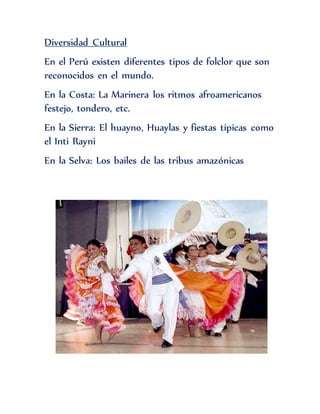 Diversidad Cultural
En el Perú existen diferentes tipos de folclor que son
reconocidos en el mundo.
En la Costa: La Marinera los ritmos afroamericanos
festejo, tondero, etc.
En la Sierra: El huayno, Huaylas y fiestas típicas como
el Inti Rayni
En la Selva: Los bailes de las tribus amazónicas
 