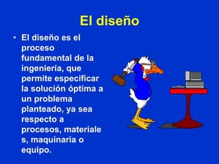 El diseño
• El diseño es el
  proceso
  fundamental de la
  ingeniería, que
  permite especificar
  la solución óptima a
  un problema
  planteado, ya sea
  respecto a
  procesos, materiale
  s, maquinaria o
  equipo.
 