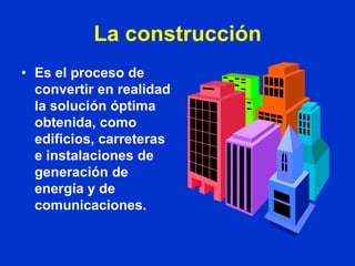 La construcción
• Es el proceso de
  convertir en realidad
  la solución óptima
  obtenida, como
  edificios, carreteras
  e instalaciones de
  generación de
  energía y de
  comunicaciones.
 