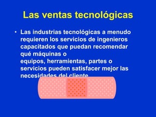 Las ventas tecnológicas
• Las industrias tecnológicas a menudo
  requieren los servicios de ingenieros
  capacitados que puedan recomendar
  qué máquinas o
  equipos, herramientas, partes o
  servicios pueden satisfacer mejor las
  necesidades del cliente.
 