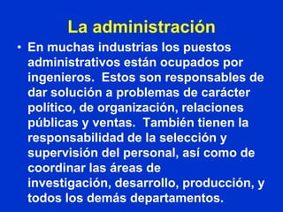 La administración
• En muchas industrias los puestos
  administrativos están ocupados por
  ingenieros. Estos son responsables de
  dar solución a problemas de carácter
  político, de organización, relaciones
  públicas y ventas. También tienen la
  responsabilidad de la selección y
  supervisión del personal, así como de
  coordinar las áreas de
  investigación, desarrollo, producción, y
  todos los demás departamentos.
 