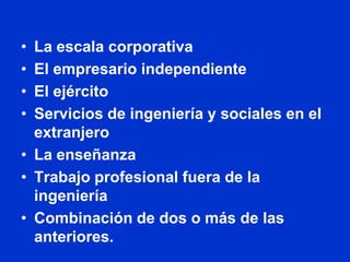 • La escala corporativa
• El empresario independiente
• El ejército
• Servicios de ingeniería y sociales en el
  extranjero
• La enseñanza
• Trabajo profesional fuera de la
  ingeniería
• Combinación de dos o más de las
  anteriores.
 