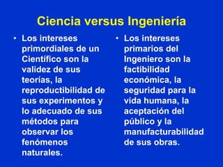 Ciencia versus Ingeniería
• Los intereses          • Los intereses
  primordiales de un       primarios del
  Científico son la        Ingeniero son la
  validez de sus           factibilidad
  teorías, la              económica, la
  reproductibilidad de     seguridad para la
  sus experimentos y       vida humana, la
  lo adecuado de sus       aceptación del
  métodos para             público y la
  observar los             manufacturabilidad
  fenómenos                de sus obras.
  naturales.
 