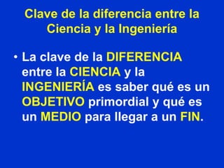 Clave de la diferencia entre la
    Ciencia y la Ingeniería

• La clave de la DIFERENCIA
  entre la CIENCIA y la
  INGENIERÍA es saber qué es un
  OBJETIVO primordial y qué es
  un MEDIO para llegar a un FIN.
 