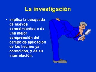 La investigación
• Implica la búsqueda
  de nuevos
  conocimientos o de
  una mejor
  comprensión del
  campo de aplicación
  de los hechos ya
  conocidos, y de su
  interrelación.
 