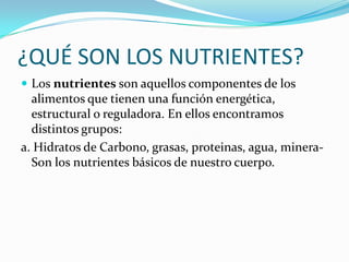 ¿QUÉ SON LOS NUTRIENTES?Los nutrientes son aquellos componentes de los alimentos que tienen una función energética, estructural o reguladora. En ellos encontramos distintos grupos:a. Hidratos de Carbono, grasas, proteinas, agua, minera-  Son los nutrientes básicos de nuestro cuerpo.
