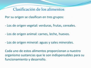 Clasificación de los alimentosPor su origen se clasifican en tres grupos:- Los de origen vegetal: verduras, frutas, cereales.- Los de origen animal: carnes, leche, huevos.- Los de origen mineral: aguas y sales minerales.Cada uno de estos alimentos proporcionan a nuestro organismo sustancias que le son indispensables para su funcionamiento y desarrollo.