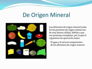 De Origen MineralLos alimentos de origen mineral estánEn las proteínas de origen animal son de muy buena calidad, debido a que son proteínas completas, por lo que el organismo las aprovecha mejor.El agua y la sal son componentes de los alimentos de origen mineral.