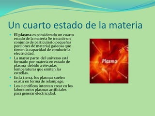 Un cuarto estado de la materiaEl plasma es considerado un cuarto estado de la materia Se trata de un conjunto de partículas(o pequeñas porciones de materia) gaseosa que tienen la capacidad de conducir la electricidad.La mayor parte  del universo está formado por materia en estado de plasma  debido a elevadas  temperaturas que emiten las estrellas.En la tierra, los plasmas suelen existir en forma de relámpago.Los científicos intentan crear en los laboratorios plasmas artificiales para generar electricidad. 