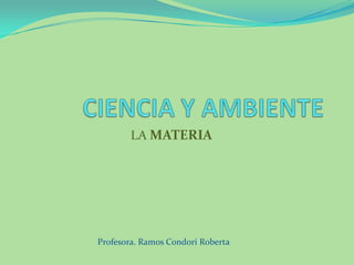 CIENCIA Y AMBIENTE LA MATERIA Profesora. Ramos Condori Roberta 