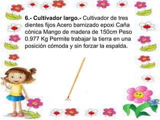 6.- Cultivador largo.- Cultivador de tres
dientes fijos Acero barnizado epoxi Caña
cónica Mango de madera de 150cm Peso
0.977 Kg Permite trabajar la tierra en una
posición cómoda y sin forzar la espalda.
 