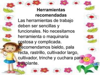 Herramientas
recomendadas
Las herramientas de trabajo
deben ser sencillas y
funcionales. No necesitamos
herramienta o maquinaria
costosa y complicada.
Recomendamos bieldo, pala
recta, rastrillo, cultivador largo,
cultivador, trinche y cuchara para
trasplante.
 