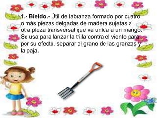1.- Bieldo.- Útil de labranza formado por cuatro
o más piezas delgadas de madera sujetas a
otra pieza transversal que va unida a un mango.
Se usa para lanzar la trilla contra el viento para,
por su efecto, separar el grano de las granzas y
la paja.
 