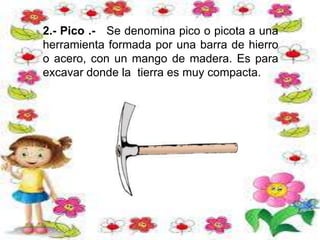 2.- Pico .- Se denomina pico o picota a una
herramienta formada por una barra de hierro
o acero, con un mango de madera. Es para
excavar donde la tierra es muy compacta.
 