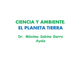CIENCIA Y AMBIENTE:
EL PLANETA TIERRA
Dr. Máximo Sabino Garro
Ayala
 