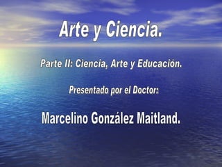 Arte y Ciencia. Presentado por el Doctor: Parte II: Ciencia, Arte y Educación. Marcelino González Maitland. 