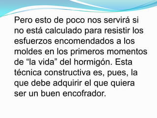 Pero esto de poco nos servirá si no está calculado para resistir los esfuerzos encomendados a los moldes en los primeros momentos de “la vida” del hormigón. Esta técnica constructiva es, pues, la que debe adquirir el que quiera ser un buen encofrador.