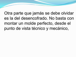 Otra parte que jamás se debe olvidar es la del desencofrado. No basta con montar un molde perfecto, desde el punto de vista técnico y mecánico, 