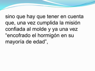 sino que hay que tener en cuenta que, una vez cumplida la misión confiada al molde y ya una vez “encofrado el hormigón en su mayoría de edad”, 