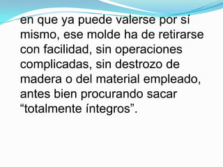 en que ya puede valerse por sí mismo, ese molde ha de retirarse con facilidad, sin operaciones complicadas, sin destrozo de madera o del material empleado, antes bien procurando sacar “totalmente íntegros”.