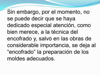 Sin embargo, por el momento, no se puede decir que se haya dedicado especial atención, como bien merece, a la técnica del encofrado y, salvo en las obras de considerable importancia, se deja al “encofrado” la preparación de los moldes adecuados.í