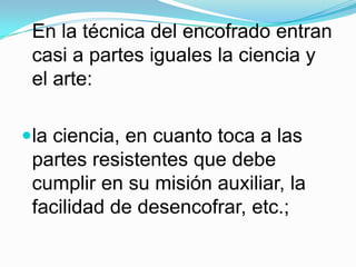 En la técnica del encofrado entran casi a partes iguales la ciencia y el arte: la ciencia, en cuanto toca a las partes resistentes que debe cumplir en su misión auxiliar, la facilidad de desencofrar, etc.; 