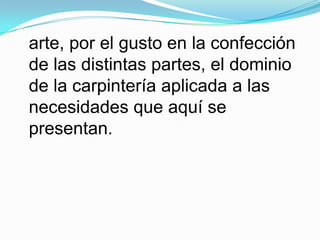 arte, por el gusto en la confección de las distintas partes, el dominio de la carpintería aplicada a las necesidades que aquí se presentan.