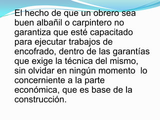El hecho de que un obrero sea buen albañil o carpintero no garantiza que esté capacitado para ejecutar trabajos de encofrado, dentro de las garantías que exige la técnica del mismo, sin olvidar en ningún momento  lo concerniente a la parte económica, que es base de la construcción.
