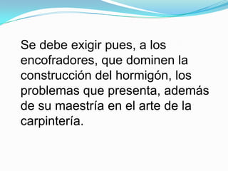 Se debe exigir pues, a los encofradores, que dominen la construcción del hormigón, los problemas que presenta, además de su maestría en el arte de la carpintería.