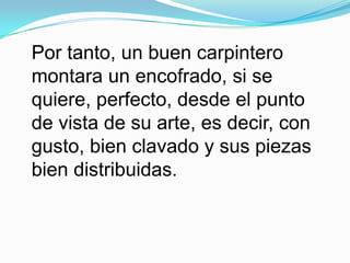 Por tanto, un buen carpintero montara un encofrado, si se quiere, perfecto, desde el punto de vista de su arte, es decir, con gusto, bien clavado y sus piezas bien distribuidas. 