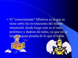    El "conocimiento" Místicos es el que se
    tiene sobre las revelaciones del mundo
    inmaterial, desde luego este es el más
    polémico y dudoso de todos, ya que no se
    tiene ninguna prueba de lo que él habla.
 