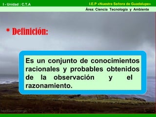 I - Unidad : C.T.A
Área: Ciencia Tecnología y Ambiente
I.E.P «Nuestra Señora de Guadalupe»
Es un conjunto de conocimientos
racionales y probables obtenidos
de la observación y el
razonamiento.
* Definición:
 