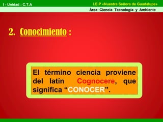 I - Unidad : C.T.A
Área: Ciencia Tecnología y Ambiente
I.E.P «Nuestra Señora de Guadalupe»
2. Conocimiento :
El término ciencia proviene
del latín Cognocere, que
significa “CONOCER”.
 