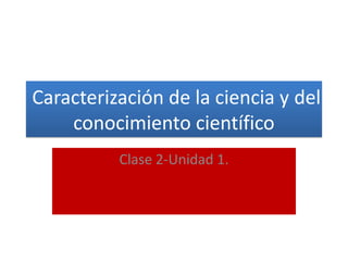 Caracterización de la ciencia y del
conocimiento científico
Clase 2-Unidad 1.
 
