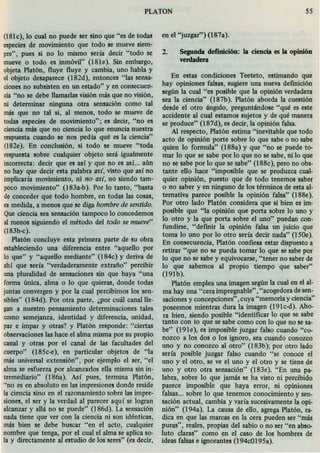 (l81c), lo cual no puede ser sino que "es de todas
especies de movimiento que todo se mueve siem-
pre", pues si no lo mismo sería decir "todo se
mueve o todo es inmóvil" (181e). Sin embargo,
objeta Platón, fluye fluye y cambia, uno habla y
el objeto desaparece (182d), entonces "las sensa-
cionesno subsisten en un estado" y en consecuen-
cia "no se debe llamadas visión más que no visión,
ni determinar ninguna otra sensación como tal
más que no tal si, al menos, todo se mueve de
todas especies de movimiento"; es decir, "no es
cienciamás que no ciencia 10 que enuncia nuestra
respuesta cuando se nos pedía qué es la ciencia"
(182e). En conclusión, si todo se mueve "toda
respuesta sobre cualquier objeto será igualmente
incorrecta: decir que es así y que no es así.; aún
no hay que decir esta palabra así, visto que así no
implicaría movimiento, ni no así, no siendo tam-
poco movimiento" (183a-b). Por 10 tanto, "basta
de conceder que todo hombre, en todas las cosas,
es medida, a menos que se diga hombre de sentido.
Queciencia sea sensación tampoco 10 concedemos
al menos siguiendo el método del todo se mueve"
(183b-c).
Platón concluye esta primera parte de su obra
estableciendo una diferencia entre "aquello por
10 que" y "aquello mediante" (184c) y deriva de
ahí que sería "verdaderamente extraño" percibir
una pluralidad de sensaciones sin que haya "una
forma única, alma o 10 que quieras, donde todas
juntas convergen y por la cual percibimos los sen-
sibles" (184d). Por otra parte, ¿por cuál canallle-
gan a nuestro pensamiento determinaciones tales
como semejanza, identidad y diferencia, unidad,
par e impar y otras? y Platón responde: "ciertas
observacioneslas hace el alma misma por su propio
canal y otras por el canal de las facultades del
cuerpo" (185c-e), en particular objetos de "la
más universal extensión", por ejemplo el ser, "el
alma se esfuerza por alcanzados ella misma sin in-
termediario" (I86a). Así pues, termina Platón,
"no es en absoluto en las impresiones donde reside
la ciencia sino en el razonamiento sobre las impre-
siones, el ser y la verdad al parecer aquí se logran
alcanzar y allá no se puede" (I86d). La sensación
nada tiene que ver con la ciencia ni son idénticas,
más bien se debe buscar "en el acto, cualquier
nombre que tenga, por el cual el alma se aplica so-
la y directamente al estudio de los seres" (es decir,
PLATON 55
en el "juzgar") (187a).
2. Segunda definici6n: la ciencia es la opini6n
verdadera
En estas condiciones Teeteto, estimando que
hay opiniones falsas, sugiere una nueva defínícíón
según la cual "es posible que la opinión verdadera
sea la ciencia" (187b). Platón aborda la cuestión
desde el otro ángulo, preguntándose "qué es este
accidente al cual estamos sujetos y de qué manera
se produce" (187d), es decir, laopinión falsa.
Al respecto, Platón estima "inevitable que todo
acto de opinión porte sobre lo que sabe o no sabe
quien lo formula" (188a) y que "no se puede to-
mar lo que se sabe por lo que no se sabe, ni lo que
no se sabe por lo que se sabe" (188c), pero no obs-
tante ello hace "imposible que se produzca cual-
quier opinión, puesto que de todo tenemos saber
o no saber y en ninguno de los términos de esta al-
ternativa parece posible la opinión falsa" (188e).
Por otro lado Platón considera que si bien es im-
posible que "la opinión que porta sobre lo uno y
lo otro y la que porta sobre el uno" puedan con-
fundirse, "definir la opinión falsa un juicio que
toma lo uno por lo otro sería decir nada" (150e).
En consecuencia, Platón confiesa estar dispuesto a
retirar "que no se pueda tornar lo que se sabe por
lo que no se sabe y equivocarse, "tener no saber de
10 que sabemos al propio tiempo que saber"
(191b).
Platón emplea una imagen según la cual en el al-
ma hay una "cera impregnable" ,"acogedora de sen-
saciones y concepciones" .cuya "memoria y ciencia"
poseemos mientras dura la imagen (191c-d). Aho-
ra bien, siendo posible "identificar lo que se sabe
tanto con 10 que se sabe como con 10 que no se sa-
be" (191e), es imposible juzgar falso cuando "co-
nozco a los dos o los ignoro, sea cuando conozco
uno y no conozco al otro" (183b); por otro lado
sería posible juzgar falso cuando "se conoce el
uno y el otro, se ve el uno y el otro y se tiene de
uno y otro otra sensación" (183e). "En una pa-
labra, sobre lo que jamás se ha visto ni percibido
parece imposible que haya error, ni opiniones
falsas... sobre lo que tenemos conocimiento y sen-
sación actual, cambia y varía sucesivamente la opi-
nión" (194a). La causa de ello, agrega Platón, ra-
dica en que las marcas en la cera pueden ser "más
puras", reales, propias del sabio o no ser "en abso-
luto claras" como en el caso de los hombres de
ideas falsas e ignorantes (194c0195a).
 