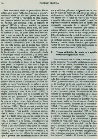 56 EUGENIO SEGURA
Para mostramos mejor su pensamiento Platón
define saber como "el hecho de poseer la ciencia",
queriendo decir con ello que "poseer es diferente
que tener" (I97b) y, valiéndose de otra imagen,
nos propone fabricar en cada alma "una especie
de palomar que contenga todas las especies de
pájaros" (I97d), y además, sustituir los pájaros
por las distintas ciencias; ahora bien, así como
hay una caza "anterior a la adquisición que busca
la posesión y otra, de quien posee pero desea to-
mar y tener en mano lo que hace tiempo posee",
otro tanto ocurre con las ciencias que "uno po-
seía por haberlas aprendido y las sabía y que pue-
de tomadas nuevamente, traer a la memoria, te-
ner así esta ciencia que se poseía hace tiempo
pero que no se tenía inmediatamente tangible en
el pensamiento" (I98d). En concreto, quien sa-
be la aritmética, la gramática, sabe cuando calcula
o lee porque conoce los números y las letras, pero
no sabe lo que va a calcular o leer (I98d-199a) y,
en estas condiciones, "haciendo caza de alguna
ciencia determinada se tiene en su lugar alguna
otra presa... se equivoca y toma una el lugar de
otra. En tal ocasión, uno se figura que el once era
el doce, tomando la ciencia del once el lugar de
la del doce en la caza interior, como se podría to-
mar una tórtola por una paloma"; por el contra-
rio, "si se toma lo que se quería no hay error y
lo que se enuncia en el juicio son cosas que son"
(199b). Platón estima la importancia de esta dis-
cusión en tanto "nos libera del no saber lo que se
sabe, puesto que no poseer lo que se posee-esuna
consecuencia a la cual ahora no llegaríamos en
ningún momento, error o no error" (I 99c), y
Platón interpreta todo ello en el sentido que "se
ignora no por ignorancia", "en presencia de la
ciencia no se conoce y se ignora", "producida
la ignorancia tiene como efecto el conocer, la ce-
guera hace ver, puesto que el efecto de la ciencia
es ignorar (199d). Platón rechaza y acepta tales
afirmaciones, de ahí la crítica que pone en boca
de Protágoras: "¿es posible, excelentes amigos,
dirá él, saber la una y la otra, ciencia y no cien-
cia, y por tanto tomar una que se conoce por otra
de las que se conoce? ¿O sin conocer ni una ni
otra, la ciencia y la no ciencia, tomadas por otra
que no se conoce? ¿O conociendo una y la otra no
tomar la que se conoce por otra que se no conoce?
¿O creen que la que no se conoce es la que se co-
noce? ¿O bien me dirán ustedes que ciencias y no
ciencias son, a su vez, objeto de nuevas ciencias
que el posesor tiene encerradas en no sé que nue-
vos y ridículos palomares o ,venciones de cera,
que en tanto las posee sabe aun si no las tiene ín-
mediatamente tangibles en su alma" (200b). Pla-
tón estima que el error al respecto fue "buscar
la opinión falsa antes que la ciencia", ya que "es
imposible conocer la primera antes de hacerse una
concepción adecuada de la ciencia" (200c).
Finalmente, Platón mantiene que ciencia y
opinión difieren, según muestra el hecho que es
posible persuadir a quien no fue testigo, mostrán-
dole adecuadamente la verdad de un hecho y con-
ducirle a una opinión desprovista de ciencia y
sin embargo correcta, es decir que si opinión ver-
dadera y ciencia fueran idénticas, por ejemplo,
"jamás el juez más competente pronunciaría sin
ciencia una opinión correcta" (102a-c).
3. Tercera defmición: la ciencia es la opinión
correcta acompañada de razón
Teeteto intenta una vez más y propone la defí-
nición siguiente: "la opinión verdadera acompaña-
da de razón es ciencia, desprovista de razón está
fuera de toda ciencia" (201e). Platón cuestiona
inmediatamente tal distinción entre "objetos de
ciencia" y "no objetos de ciencia", o lo que es
igual, que según esta doctrina los "primeros ele-
mentos" solo pueden nombrarse pues carecen de
toda determinación, son "irracionales e incognos-
cibles", y también objeta que "el entrecruzamien-
to de nombres es lo que constituye todo el ser
de una razón" (201d-202c). Por el contrario, Pla-
tón piensa que "si es necesario conocer cada par-
te para conocerlas juntas, forzosamente se debe
conocer de antemano lo~ elementos, si se quiere
conocer la sílaba", por ejemplo (203b); en todo
caso, indica lo que faltaría es plantear "cierta
forma única, salida de los elementos, dotada de
propia unidad formal, diferente de los elementos"
(203e) y "sin partes" (204a), pues "para nosotros
resulta inadmisible decir que la sílaba es cognos-
cible y lo contrario los elementos" (205 e). Por lo
demás, de acuerdo a la experiencia, el aprendiza-
je primero "discierne los elementos" y luego se
"conjetura el resto", y en consecuencia el género
elemento es "superior" para la "claridad del co-
nocimiento, mucho más apropiado que la sílaba
para el dominio perfecto de cada objeto de estu-
dio": así pues, "quien venga a decimos que la sí-
laba es cognoscible y el elemento incognoscible,
éste, estimamos nosotros, no dice, quiéralo o no,
sino bromas" (206a-b). El fondo de la cuestión
 