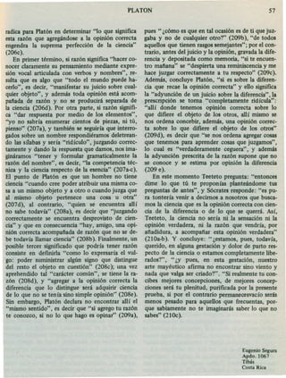 radica para Platón en determinar "lo que significa
esta razón que agregándose a la opinión correcta
engendra la suprema perfección de la ciencia"
(206c).
En primer término, si razón significa "hacer co-
nocer claramente su pensamiento mediante expre-
sión vocal articulada con verbos y nombres", re-
sulta que es algo que "todo el mundo puede ha-
cerlo", es decir, "manifestar su juicio sobre cual-
quier objeto", y además toda opinión está acom-
pafiada de razón y no se producirá separada de
la ciencia (206d). Por otra parte, si razón signifi-
ca "dar respuesta por medio de los elementos",
"yo no sabría enumerar cientos de piezas, ni tú,
pienso" (207a), y también se seguiría que interro-
gados sobre un nombre respondiéramos deletrean-
do las sílabas y sería "ridículo", juzgando correc-
tamente y dando la respuesta que damos, nos ima-
gináramos "tener y formular gramaticalmente la
razón del nombre", es decir, "la competencia téc-
nica y la ciencia respecto de la esencia" (207a-e).
El punto de Platón es que un hombre no tiene
ciencia "cuando cree poder atribuir una misma co-
sa a un mismo objeto y a otro o cuando juzga que
al mismo objeto pertenece una cosa u otra"
(207d), al contrario, "quien se encuentra allí
no sabe todavía" (208a), es decir que "juzgando
correctamente se encuentra desprovisto de cien-
cia" y que en consecuencia "hay, amigo, una opi-
nión correcta acompafiada de razón que no se de-
be todavía llamar ciencia" (208b). Finalmente, un
posible tercer significado que podría tener razón
consiste en defínírla "como lo expresaría el vul-
go: poder suministrar algún signo que distingue
del resto el objeto en cuestión" (208c); una vez
aprehendido tal "carácter común", se tiene la ra-
zón (208d), y "agregar a la opinión correcta la
diferencia que lo distingue será adquirir ciencia
de lo que no se tenía sino simple opinión" (208e).
Sin embargo, Platón declara no encontrar allí el
"mismo sentido", es decir que "si agrego tu razón
te conozco, si no lo que hago es opinar" (209a),
PLATON 57
pues" ¿cómo es que en tal ocasión es de ti que juz-
gaba y no de cualquier otro?" (209b), "de todos
aquellos que tienen rasgos semejantes"; por el con-
trario, antes del juicio y la opinión, gravadala dife-
rencia y depositada como memoria, "si te encuen-
tro mafiana" se "despierta una reminiscenciay me
hace juzgar correctamente a tu respecto" (209c).
Además, concluye Platón, "si es sobre la diferen-
cia que recae la opinión correcta" y ello significa
la "adyuncíón de un juicio sobre la diferencia", la
prescripción se toma "completamente ridícula":
"allí donde tenemos opinión correcta sobre lo
que difiere el objeto de los otros, allí mismo se
nos ordena concebir, además, una opinión correc-
ta sobre lo que difiere el objeto de los otros"
(209d), es decir que "se nos ordena agregar cosas
que tenemos para aprender cosas que juzgamos",
lo cual es "verdaderamente ceguera", y además
la adyunción prescrita de la razón supone que no
se conoce y se estima por opinión la diferencia
(209 e).
En este momento Teeteto pregunta: "entonces
dime lo que tú te proponías planteándome tus
preguntas de antes", y Sócrates responde: "es pu-
ra tontería venir a decimos a nosotros que busca-
mos la ciencia que es la opinión correcta con cien-
cia de la diferencia o de lo que se querrá. Así,
Teeteto, la ciencia no sería ni la sensación ni la
opinión verdadera, ni la razón que vendría, por
afiadidura, a acompafiar esta opinión verdadera"
(210a-b). Y concluye: "¿estamos, pues, todavía,
querido, en alguna gestación y dolor de parto res-
pecto de la ciencia o estamos completamente libe-
rados?", "¿y pues, en esta gestación, nuestro
arte mayéutico afirma no encontrar sino viento y
nada que valga ser criado?". "Si realmente tu con-
cibes mejores concepciones, de mejores concep-
ciones será tu plenitud, purificada por la presente
prueba, si por el contrario permanecesvacío serás
menos pesado para aquellos que frecuentas, por-
que sabiamente no te imaginarás saber lo que no
sabes" (21Oc).
Eugenio Segura
Apdo. 1067
Tibás
Costa Rica
 
