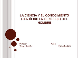 LA CIENCIA Y EL CONOCIMIENTO 
CIENTÍFICO EN BENEFICIO DEL 
HOMBRE 
Profesor: Autor: 
Crespo Gudelio Flores Bárbara 
 