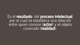 Es el resultado del proceso intelectual
por el cual se establece una relación
entre quien conoce (actor) y el objeto
conocido (realidad).
 