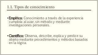 1.1. Tipos de conocimiento
Empírico: Conocimiento a través de la experiencia
cumplida al azar, sin método y mediante
investigaciones personales.
Científico: Observa, describe, explica y predice su
objeto mediante procedimientos y métodos basados
en la lógica.
 