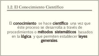 1.2. El Conocimiento Científico
El conocimiento se hace científico una vez que
éste proceso se desarrolla a través de
procedimientos o métodos sistemáticos basados
en la lógica y que permiten establecer leyes
generales.
 