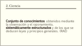 2. Ciencia
Conjunto de conocimientos obtenidos mediante
la observación y el razonamiento,
sistemáticamente estructurados y de los que se
deducen leyes y principios generales. (RAE)
 