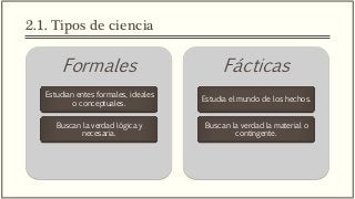 2.1. Tipos de ciencia
Formales
Estudian entes formales, ideales
o conceptuales.
Buscan la verdad lógica y
necesaria.
Fácticas
Estudia el mundo de los hechos.
Buscan la verdad la material o
contingente.
 