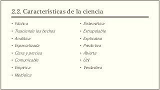 2.2. Características de la ciencia
• Fáctica
• Trasciende los hechos
• Analítica
• Especializada
• Clara y precisa
• Comunicable
• Empírica
• Metódica
• Sistemática
• Extrapolable
• Explicativa
• Predictiva
• Abierta
• Útil
• Verdadera
 