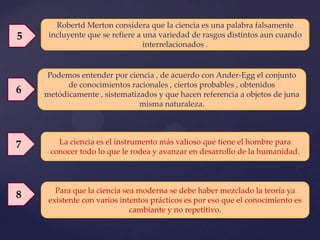 Robertd Merton considera que la ciencia es una palabra falsamente
5    incluyente que se refiere a una variedad de rasgos distintos aun cuando
                                 interrelacionados .


    Podemos entender por ciencia , de acuerdo con Ander-Egg el conjunto
          de conocimientos racionales , ciertos probables , obtenidos
6   metódicamente , sistematizados y que hacen referencia a objetos de juna
                              misma naturaleza.




7      La ciencia es el instrumento más valioso que tiene el hombre para
     conocer todo lo que le rodea y avanzar en desarrollo de la humanidad.



       Para que la ciencia sea moderna se debe haber mezclado la teoría ya
8    existente con varios intentos prácticos es por eso que el conocimiento es
                             cambiante y no repetitivo.
 