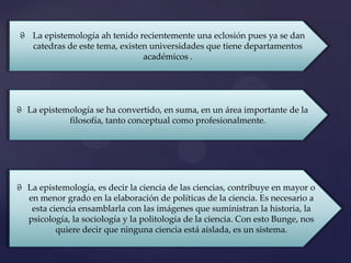 ϑ La epistemología ah tenido recientemente una eclosión pues ya se dan
  catedras de este tema, existen universidades que tiene departamentos
                               académicos .




ϑ La epistemología se ha convertido, en suma, en un área importante de la
            filosofía, tanto conceptual como profesionalmente.




ϑ La epistemología, es decir la ciencia de las ciencias, contribuye en mayor o
  en menor grado en la elaboración de políticas de la ciencia. Es necesario a
   esta ciencia ensamblarla con las imágenes que suministran la historia, la
  psicología, la sociología y la politología de la ciencia. Con esto Bunge, nos
          quiere decir que ninguna ciencia está aislada, es un sistema.
 