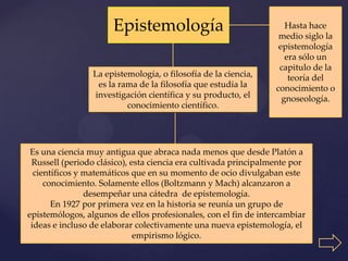 Epistemología                                 Hasta hace
                                                                  medio siglo la
                                                                  epistemología
                                                                    era sólo un
                                                                  capitulo de la
                 La epistemología, o filosofía de la ciencia,        teoría del
                  es la rama de la filosofía que estudia la      conocimiento o
                 investigación científica y su producto, el        gnoseología.
                          conocimiento científico.




 Es una ciencia muy antigua que abraca nada menos que desde Platón a
 Russell (periodo clásico), esta ciencia era cultivada principalmente por
  científicos y matemáticos que en su momento de ocio divulgaban este
     conocimiento. Solamente ellos (Boltzmann y Mach) alcanzaron a
                desempeñar una cátedra de epistemología.
       En 1927 por primera vez en la historia se reunía un grupo de
epistemólogos, algunos de ellos profesionales, con el fin de intercambiar
 ideas e incluso de elaborar colectivamente una nueva epistemología, el
                             empirismo lógico.
 